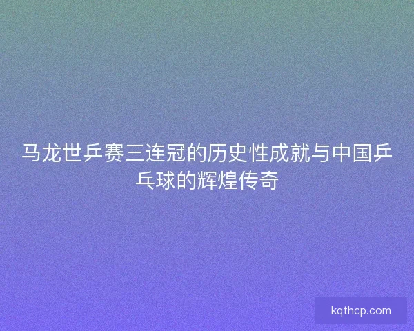 马龙世乒赛三连冠的历史性成就与中国乒乓球的辉煌传奇