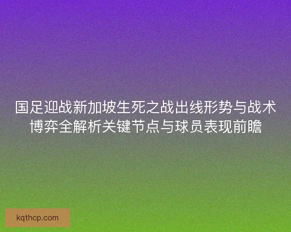 国足迎战新加坡生死之战出线形势与战术博弈全解析关键节点与球员表现前瞻