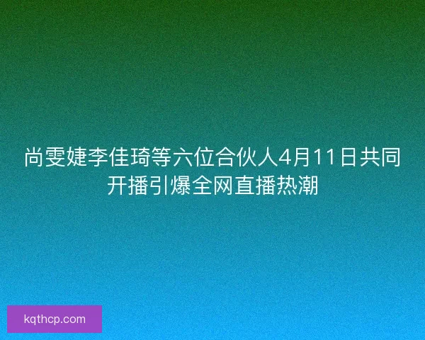 尚雯婕李佳琦等六位合伙人4月11日共同开播引爆全网直播热潮