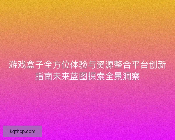 游戏盒子全方位体验与资源整合平台创新指南未来蓝图探索全景洞察