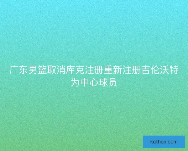 广东男篮取消库克注册重新注册吉伦沃特为中心球员