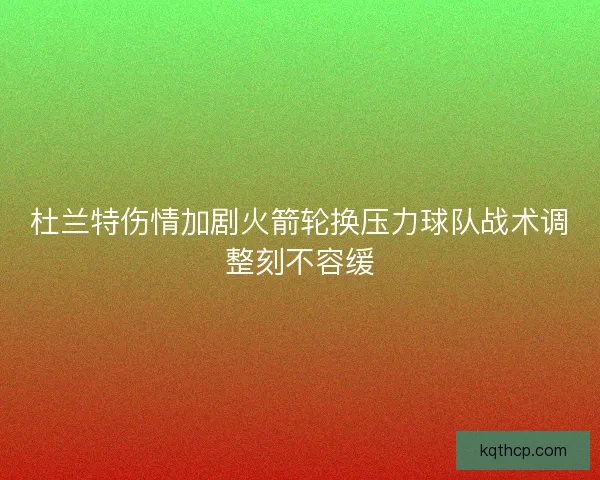 杜兰特伤情加剧火箭轮换压力球队战术调整刻不容缓