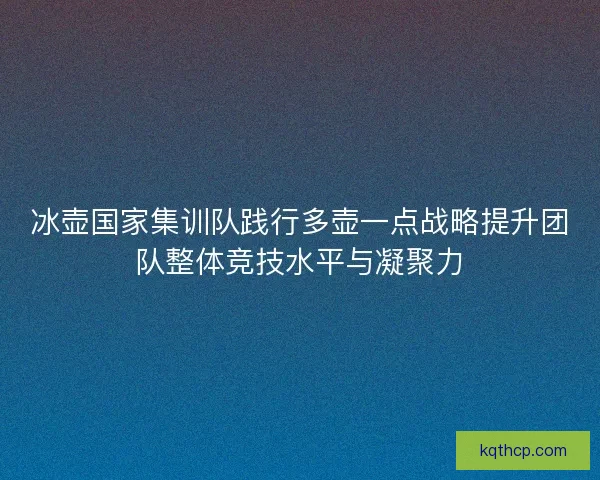 冰壶国家集训队践行多壶一点战略提升团队整体竞技水平与凝聚力