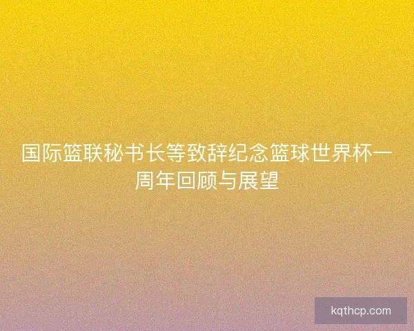 国际篮联秘书长等致辞纪念篮球世界杯一周年回顾与展望