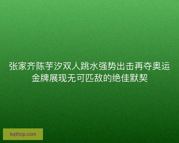 张家齐陈芋汐双人跳水强势出击再夺奥运金牌展现无可匹敌的绝佳默契