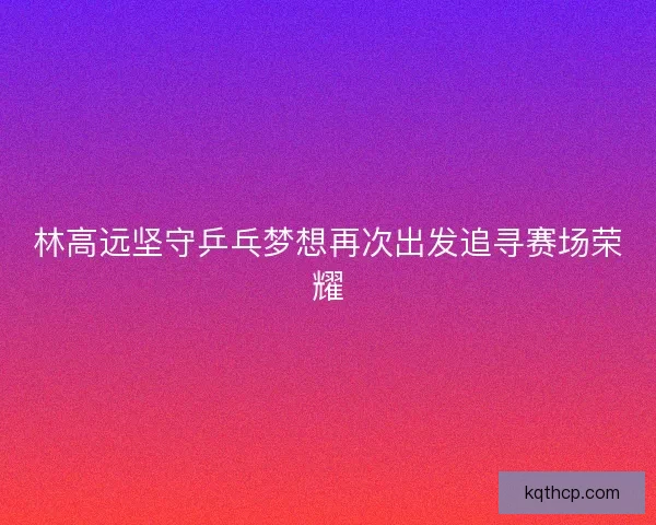 林高远坚守乒乓梦想再次出发追寻赛场荣耀