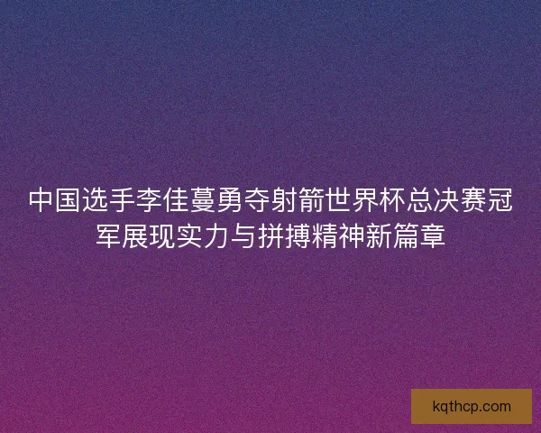 中国选手李佳蔓勇夺射箭世界杯总决赛冠军展现实力与拼搏精神新篇章