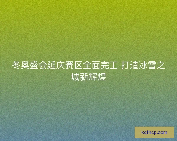 冬奥盛会延庆赛区全面完工 打造冰雪之城新辉煌