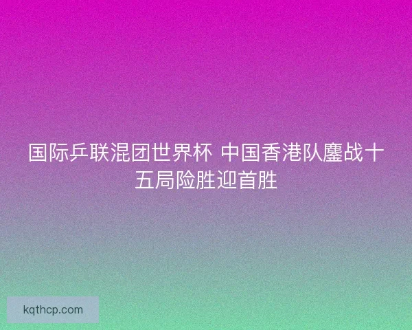 国际乒联混团世界杯 中国香港队鏖战十五局险胜迎首胜