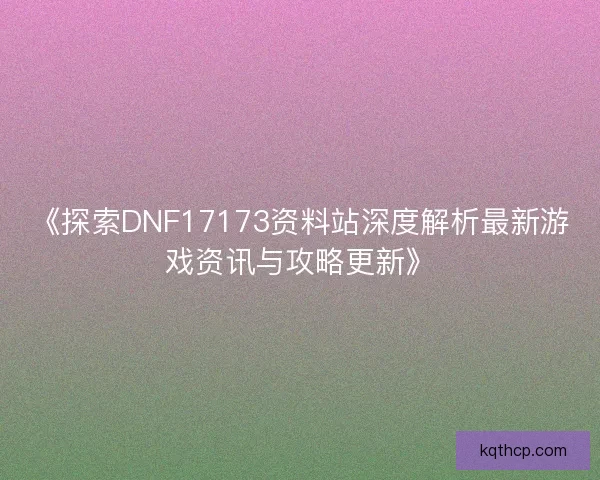 《探索DNF17173资料站深度解析最新游戏资讯与攻略更新》