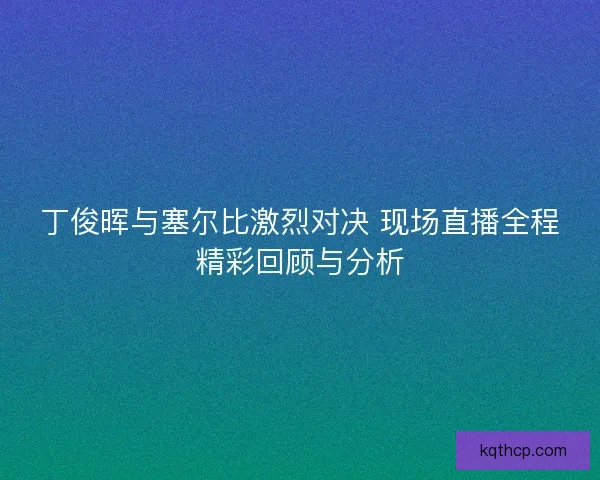 丁俊晖与塞尔比激烈对决 现场直播全程精彩回顾与分析