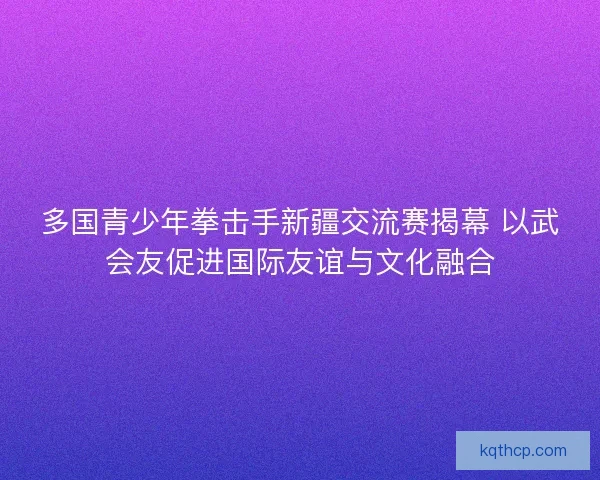 多国青少年拳击手新疆交流赛揭幕 以武会友促进国际友谊与文化融合