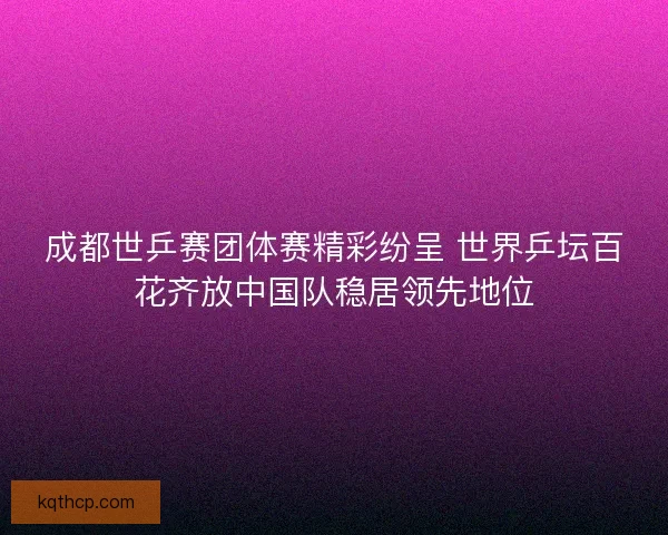 成都世乒赛团体赛精彩纷呈 世界乒坛百花齐放中国队稳居领先地位