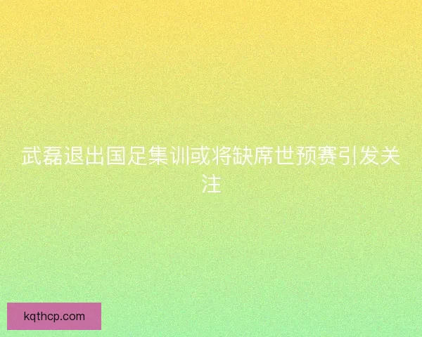 武磊退出国足集训或将缺席世预赛引发关注
