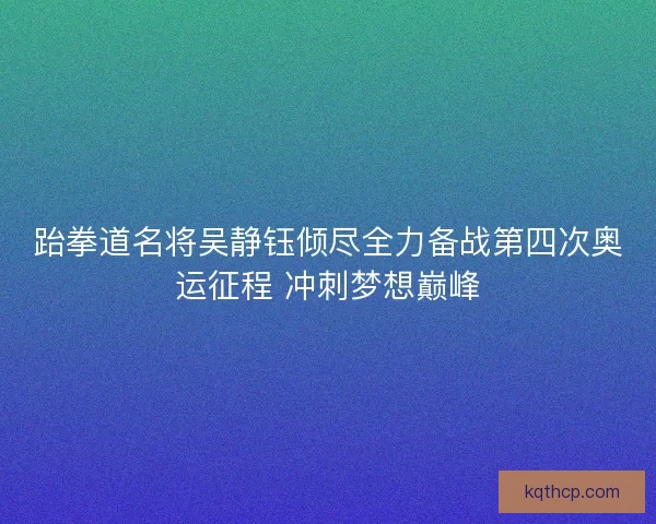跆拳道名将吴静钰倾尽全力备战第四次奥运征程 冲刺梦想巅峰